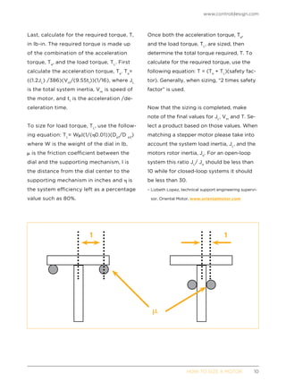 www.controldesign.com
	 HOW TO SIZE A MOTOR	10
Last, calculate for the required torque, T,
in lb-in. The required torque is made up
of the combination of the acceleration
torque, Ta
, and the load torque, TL
. First
calculate the acceleration torque, Ta
. Ta
=
((1.2JL
) /386)(Vm
/(9.55t1
))(1/16), where JL
is the total system inertia, Vm
is speed of
the motor, and t1
is the acceleration /de-
celeration time.
To size for load torque, TL
, use the follow-
ing equation: TL
= W l(1/( 0.01))(Dp1
/D p2
)
where W is the weight of the dial in lb,
is the friction coefficient between the
dial and the supporting mechanism, l is
the distance from the dial center to the
supporting mechanism in inches and is
the system efficiency left as a percentage
value such as 80%.
Once both the acceleration torque, Ta
,
and the load torque, TL
, are sized, then
determine the total torque required, T. To
calculate for the required torque, use the
following equation: T = (Ta
+ TL
)(safety fac-
tor). Generally, when sizing, “2 times safety
factor” is used.
Now that the sizing is completed, make
note of the final values for JL
, Vm
and T. Se-
lect a product based on those values. When
matching a stepper motor please take into
account the system load inertia, JL
, and the
motors rotor inertia, Jo
. For an open-loop
system this ratio JL
/ Jo
should be less than
10 while for closed-loop systems it should
be less than 30.
– Lizbeth Lopez, technical support engineering supervi-
sor, Oriental Motor, www.orientalmotor.com
1 1
 