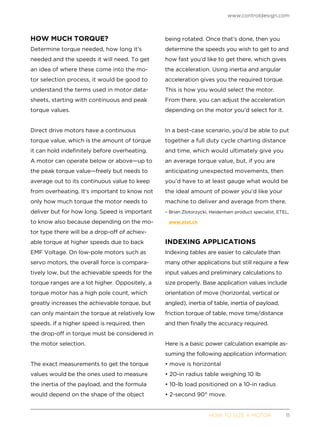 www.controldesign.com
	 HOW TO SIZE A MOTOR	11
HOW MUCH TORQUE?
Determine torque needed, how long it’s
needed and the speeds it will need. To get
an idea of where these come into the mo-
tor selection process, it would be good to
understand the terms used in motor data-
sheets, starting with continuous and peak
torque values.
Direct drive motors have a continuous
torque value, which is the amount of torque
it can hold indefinitely before overheating.
A motor can operate below or above—up to
the peak torque value—freely but needs to
average out to its continuous value to keep
from overheating. It’s important to know not
only how much torque the motor needs to
deliver but for how long. Speed is important
to know also because depending on the mo-
tor type there will be a drop-off of achiev-
able torque at higher speeds due to back
EMF Voltage. On low-pole motors such as
servo motors, the overall force is compara-
tively low, but the achievable speeds for the
torque ranges are a lot higher. Oppositely, a
torque motor has a high pole count, which
greatly increases the achievable torque, but
can only maintain the torque at relatively low
speeds. If a higher speed is required, then
the drop-off in torque must be considered in
the motor selection.
The exact measurements to get the torque
values would be the ones used to measure
the inertia of the payload, and the formula
would depend on the shape of the object
being rotated. Once that’s done, then you
determine the speeds you wish to get to and
how fast you’d like to get there, which gives
the acceleration. Using inertia and angular
acceleration gives you the required torque.
This is how you would select the motor.
From there, you can adjust the acceleration
depending on the motor you’d select for it.
In a best-case scenario, you’d be able to put
together a full duty cycle charting distance
and time, which would ultimately give you
an average torque value, but, if you are
anticipating unexpected movements, then
you’d have to at least gauge what would be
the ideal amount of power you’d like your
machine to deliver and average from there.
– Brian Zlotorzycki, Heidenhain product specialist, ETEL,
www.etel.ch
INDEXING APPLICATIONS
Indexing tables are easier to calculate than
many other applications but still require a few
input values and preliminary calculations to
size properly. Base application values include
orientation of move (horizontal, vertical or
angled), inertia of table, inertia of payload,
friction torque of table, move time/distance
and then finally the accuracy required.
Here is a basic power calculation example as-
suming the following application information:
• move is horizontal
• 20-in radius table weighing 10 lb
• 10-lb load positioned on a 10-in radius
• 2-second 90° move.
 