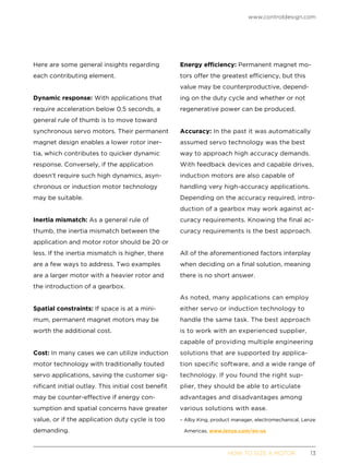 www.controldesign.com
	 HOW TO SIZE A MOTOR	13
Here are some general insights regarding
each contributing element.
Dynamic response: With applications that
require acceleration below 0.5 seconds, a
general rule of thumb is to move toward
synchronous servo motors. Their permanent
magnet design enables a lower rotor iner-
tia, which contributes to quicker dynamic
response. Conversely, if the application
doesn’t require such high dynamics, asyn-
chronous or induction motor technology
may be suitable.
Inertia mismatch: As a general rule of
thumb, the inertia mismatch between the
application and motor rotor should be 20 or
less. If the inertia mismatch is higher, there
are a few ways to address. Two examples
are a larger motor with a heavier rotor and
the introduction of a gearbox.
Spatial constraints: If space is at a mini-
mum, permanent magnet motors may be
worth the additional cost.
Cost: In many cases we can utilize induction
motor technology with traditionally touted
servo applications, saving the customer sig-
nificant initial outlay. This initial cost benefit
may be counter-effective if energy con-
sumption and spatial concerns have greater
value, or if the application duty cycle is too
demanding.
Energy efficiency: Permanent magnet mo-
tors offer the greatest efficiency, but this
value may be counterproductive, depend-
ing on the duty cycle and whether or not
regenerative power can be produced.
Accuracy: In the past it was automatically
assumed servo technology was the best
way to approach high accuracy demands.
With feedback devices and capable drives,
induction motors are also capable of
handling very high-accuracy applications.
Depending on the accuracy required, intro-
duction of a gearbox may work against ac-
curacy requirements. Knowing the final ac-
curacy requirements is the best approach.
All of the aforementioned factors interplay
when deciding on a final solution, meaning
there is no short answer.
As noted, many applications can employ
either servo or induction technology to
handle the same task. The best approach
is to work with an experienced supplier,
capable of providing multiple engineering
solutions that are supported by applica-
tion specific software, and a wide range of
technology. If you found the right sup-
plier, they should be able to articulate
advantages and disadvantages among
various solutions with ease.
– Alby King, product manager, electromechanical, Lenze
Americas, www.lenze.com/en-us
 