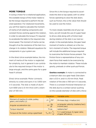 www.controldesign.com
	 HOW TO SIZE A MOTOR	14
MORE TORQUE
In sizing a motor for a rotational application,
the available torque of the motor needs to
be the torque required to perform the de-
sired operation. For rotational movements,
you will first need to calculate the moment
of inertia of all rotating components and
constant forces working against the rotation,
in order to calculate the torque (T) required
to accelerate the table to the required rota-
tional speed. The moment of inertia can be
thought of as the resistance of the item to a
change in its rotation. Relevant equations for
components in your system are:
In the direct drive example below, the mo-
ment of inertia of the motor is neglected
for simplicity, but in general it can contrib-
ute to the required torque if the motor is
large enough, and the same goes for a gear
head if utilized.
Direct drive example: Motor connects
directly to a disk and spins it to 1,000 rpm
in 5 seconds. The disk is made of alumi-
num 6061 and is 6 mm thick with a diam-
eter of 100 mm.
Since this is the torque required to accel-
erate the disk to top speed, with no other
forces operating to slow the disk down,
such as friction, this is the value that should
be used to size the motor.
To more closely resemble one of your op-
tions, we will include the use of a gear head
to drive a disk along with a friction load
during rotation of the disk in our next ex-
ample. In the example below, the gear head
moment of inertia is utilized, as is the mo-
tor’s moment of inertia. The required torque
will include the additional torque required
to overcome the friction forces present. The
friction force is representative of any con-
stant force that needs to be overcome by
the motor to maintain rotation. These include
gravity, preloads or other push-pull forces.
Gearbox example: A motor is connected to
a titanium disk via a gear head. Disk diam-
eter is 0.5 m, and it is 10 mm thick. Peak
rotation of the disk is 100 rpm in 5 seconds.
There is a constant frictional interaction on
the disk due to a contact sensor pushing
on the outside diameter of disk with a force
Item Equation Variable units
Moment of inertia of a disk, pulley,
gears, and shafts (J)
M=mass (kg); r=radius (m)
Angular acceleration ( )
w=angular velocity (radians/sec);
t=time (sec)
Torque required T=J radians/sec2
Torque at the motor using a gearhead
TL
= Load torque; Gr
=gear ratio;
e=gear efficiency
 