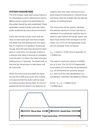 www.controldesign.com
	 HOW TO SIZE A MOTOR	17
SYSTEM PARAMETERS
The first mistake made when sizing motors is
to immediately jump to selecting the motors.
Before sizing a system the parameters for
the system should be well-established. These
parameters would include cycle rate, band-
width, positional accuracy and environment.
Cycle rate will tell us how much time we
have to index each part and must include
the dwell time and settling time. For exam-
ple, if a machine is to produce 10 parts per
minute, then the total time allowed for each
part, or cycle time, is 6 seconds. If there is
a process that takes 3 seconds to complete
once the part is in place, the index time plus
settling time is 3 seconds. The dwell time, or
the time for the process to take place, will
be 3 seconds.
When the move time and dwell are equal
we call this a 50% duty cycle. One mistake
is to assume that the motor will not need
to produce torque during dwell. If a force is
applied during the dwell in the direction of
rotation, then the motor will have to pro-
duce toque to hold position. Vertical forces
and forces that act straight into the bearing
require no holding torque.
The move time can be used to calculate
the velocity maximum (Vmax) and the ac-
celeration. If our particular machine has six
stations, each station will be 60° apart, and
each move will be 0.167 revolutions of the
motor. For a 1/3-1/3-1/3 trapezoidal move,
we can calculate Vmax as follows:
Vmax
= (d/t)1.5 = (0.167 revs/3 seconds) 1.5
= 0.0833 rps
The motor’s maximum velocity is 0.0833
rps, or 5 rpm. The 1/3-1/3-1/3 trapezoidal
move allows 1/3 of the time for acceleration
(ta
), 1/3 of the time for constant velocity
(tc
), and 1/3 of the time deceleration (td
).
Acceleration would be calculated as follows:
Accel = Vmax
/ta
= 0.0833 rps/1s
= 0.0833 rps/s
Move time Dwell time
Total Cycle time
 