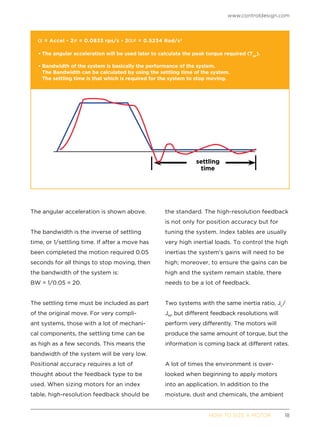 www.controldesign.com
	 HOW TO SIZE A MOTOR	18
The angular acceleration is shown above.
The bandwidth is the inverse of settling
time, or 1/settling time. If after a move has
been completed the motion required 0.05
seconds for all things to stop moving, then
the bandwidth of the system is:
BW = 1/0.05 = 20.
The settling time must be included as part
of the original move. For very compli-
ant systems, those with a lot of mechani-
cal components, the settling time can be
as high as a few seconds. This means the
bandwidth of the system will be very low.
Positional accuracy requires a lot of
thought about the feedback type to be
used. When sizing motors for an index
table, high-resolution feedback should be
the standard. The high-resolution feedback
is not only for position accuracy but for
tuning the system. Index tables are usually
very high inertial loads. To control the high
inertias the system’s gains will need to be
high; moreover, to ensure the gains can be
high and the system remain stable, there
needs to be a lot of feedback.
Two systems with the same inertia ratio, JL
/
JM
, but different feedback resolutions will
perform very differently. The motors will
produce the same amount of torque, but the
information is coming back at different rates.
A lot of times the environment is over-
looked when beginning to apply motors
into an application. In addition to the
moisture, dust and chemicals, the ambient
= Accel * 2 = 0.0833 rps/s * 2 = 0.5234 Rad/s2
• The angular acceleration will be used later to calculate the peak torque required (Tpk
).
• Bandwidth of the system is basically the performance of the system.
The Bandwidth can be calculated by using the settling time of the system.
The settling time is that which is required for the system to stop moving.
settling
time
 