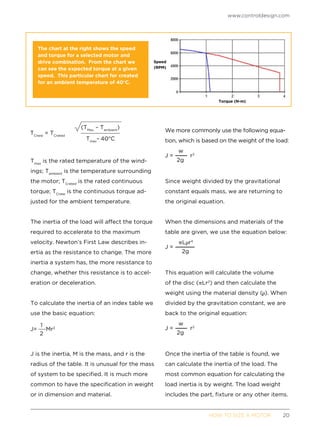www.controldesign.com
	 HOW TO SIZE A MOTOR	20
Tmax
is the rated temperature of the wind-
ings; Tambient
is the temperature surrounding
the motor; TCrated
is the rated continuous
torque; TCnew
is the continuous torque ad-
justed for the ambient temperature.
The inertia of the load will affect the torque
required to accelerate to the maximum
velocity. Newton’s First Law describes in-
ertia as the resistance to change. The more
inertia a system has, the more resistance to
change, whether this resistance is to accel-
eration or deceleration.
To calculate the inertia of an index table we
use the basic equation:
J is the inertia, M is the mass, and r is the
radius of the table. It is unusual for the mass
of system to be specified. It is much more
common to have the specification in weight
or in dimension and material.
We more commonly use the following equa-
tion, which is based on the weight of the load:
Since weight divided by the gravitational
constant equals mass, we are returning to
the original equation.
When the dimensions and materials of the
table are given, we use the equation below:
This equation will calculate the volume
of the disc ( Lr2
) and then calculate the
weight using the material density ( ). When
divided by the gravitation constant, we are
back to the original equation:
Once the inertia of the table is found, we
can calculate the inertia of the load. The
most common equation for calculating the
load inertia is by weight. The load weight
includes the part, fixture or any other items.
The chart at the right shows the speed
and torque for a selected motor and
drive combination. From the chart we
can see the expected torque at a given
speed. This particular chart for created
for an ambient temperature of 40°C.
Torque (N-m)
Speed
(RPM)
 