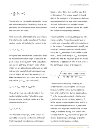www.controldesign.com
	 HOW TO SIZE A MOTOR	21
The location of the load is defined by the in-
ner and outer radius. Depending on the ap-
plication, the load could be located outside
the radius of the table.
With the inertia of the table and load known,
the total inertia can be calculated. The total
system inertia will include the motor inertia.
JT
= JL
+ Jtable
+ JM
Using the total inertia of the system and angu-
lar acceleration we can begin to calculate the
peak torque of the system. Hand calculations
can always be tricky. We don’t know which
motor we are going to use, so how do we add
in the motor inertia? One trick is to estimate
the inertia you will see. If we were trying to
keep the inertia ratio 10:1 or less, we can divide
the sum of JL
+ Jtable
by a factor of 10.
JT
= JL
+ Jtable
+ ((JL
+ Jtable
)/10)
This will give us a good estimate of the
system’s total inertia. To find the peak
torque, we use the total inertia and the
angular acceleration.
TPK
= JT
+ TF
The frictional torque (TF
) is the torque re-
quired to overcome coefficients of friction
that may result from bearings, sliding sur-
faces or other items that want to slow the
system down. This torque usually is found
during the beginning of acceleration, but can
be maintained all the way up to peak speed.
We plot it on the motor’s speed torque
curve at the peak speed to ensure we can hit
the speed and torque requirements.
To calculate the continuous torque is a little
more complex. The continuous torque, or
rms torque, is based on all the torques found
in the system. The continuous torque (Tc
), or
rms (root mean square) can be calculated
using the Trms
equations. It should be noted
that Tc
is the same thing as Trms
. Adding the
dwell time into the equation gives the motor
more time to cool down. This in turn reduces
the continuous torque of the system.
The equation is showing the torques
and times for calculating the continuous
torque. Ta
is the torque during accelera-
tion, and ta
is the time during acceleration;
Tc
is the torque at constant velocity, and
tc
is the time during constant velocity; Td
is the torque during deceleration, and td is
the time during deceleration; Tn
are other
torques that might be found in the system,
and tn
is the time during that torque. We
can see that the Trms
equation can grow or
shrink, depending on the type of profile
used and the torques generated.
 
