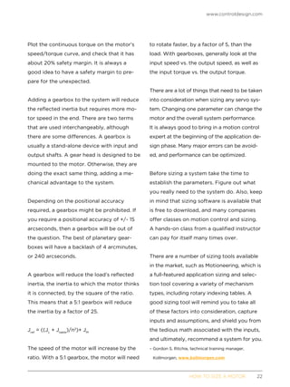 www.controldesign.com
	 HOW TO SIZE A MOTOR	22
Plot the continuous torque on the motor’s
speed/torque curve, and check that it has
about 20% safety margin. It is always a
good idea to have a safety margin to pre-
pare for the unexpected.
Adding a gearbox to the system will reduce
the reflected inertia but requires more mo-
tor speed in the end. There are two terms
that are used interchangeably, although
there are some differences. A gearbox is
usually a stand-alone device with input and
output shafts. A gear head is designed to be
mounted to the motor. Otherwise, they are
doing the exact same thing, adding a me-
chanical advantage to the system.
Depending on the positional accuracy
required, a gearbox might be prohibited. If
you require a positional accuracy of +/- 15
arcseconds, then a gearbox will be out of
the question. The best of planetary gear-
boxes will have a backlash of 4 arcminutes,
or 240 arcseconds.
A gearbox will reduce the load’s reflected
inertia, the inertia to which the motor thinks
it is connected, by the square of the ratio.
This means that a 5:1 gearbox will reduce
the inertia by a factor of 25.
Jref
= ((JL
+ Jtable
)/n2
)+ JM
The speed of the motor will increase by the
ratio. With a 5:1 gearbox, the motor will need
to rotate faster, by a factor of 5, than the
load. With gearboxes, generally look at the
input speed vs. the output speed, as well as
the input torque vs. the output torque.
There are a lot of things that need to be taken
into consideration when sizing any servo sys-
tem. Changing one parameter can change the
motor and the overall system performance.
It is always good to bring in a motion control
expert at the beginning of the application de-
sign phase. Many major errors can be avoid-
ed, and performance can be optimized.
Before sizing a system take the time to
establish the parameters. Figure out what
you really need to the system do. Also, keep
in mind that sizing software is available that
is free to download, and many companies
offer classes on motion control and sizing.
A hands-on class from a qualified instructor
can pay for itself many times over.
There are a number of sizing tools available
in the market, such as Motioneering, which is
a full-featured application sizing and selec-
tion tool covering a variety of mechanism
types, including rotary indexing tables. A
good sizing tool will remind you to take all
of these factors into consideration, capture
inputs and assumptions, and shield you from
the tedious math associated with the inputs,
and ultimately, recommend a system for you.
– Gordon S. Ritchie, technical training manager,
Kollmorgen, www.kollmorgen.com
 