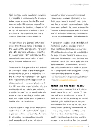 www.controldesign.com
	 HOW TO SIZE A MOTOR	3
With this load inertia calculation complete,
it is possible to begin looking for an appro-
priate motor to rotate the dial. The most
common rules of thumb are to look for a
motor whose rotor inertia is no less than 1/5
or 1/10 the load inertia. If the dial is large,
this may be near impossible, and this is
where a gearbox becomes important.
The advantage of a gearbox is that it re-
duces the effective inertia of the load by
the square of the gearbox ratio. For exam-
ple a 25:1 gear ratio will reduce the effec-
tive load inertia by 252
, or 625 times. This
reduction in load inertia makes it much
easier to find a suitable motor.
The trade-off of a gearbox is that it reduc-
es the output speed of the motor/gear-
box combination, so it is imperative that
the maximum rotational speed and cycle
time requirements of the application are
also calculated. In the example above, if
the 25:1 gear ratio in combination with the
proposed motor’s rated speed indicate
that the required output speed and cycle
times are not achievable, a smaller gear
ratio and larger motor, with larger rotor
inertia, must be considered.
Another option is to go with a direct drive
motor. This can often eliminate the need for
a gearbox and increase overall performance
by eliminating mechanical components,
such as gearboxes, that can introduce
backlash or other unwanted mechanical
inaccuracies. However, integration of the
direct drive motor is generally more com-
plex than a standard motor and needs to be
considered earlier in the design stage of the
machine. It is also generally a more difficult
process to retrofit an existing machine with
a direct drive motor than a standard motor.
In conclusion, selecting the best motor and
mechanical solution—gearbox or direct
drive—is often an iterative process, where
different approaches must be considered at
the same time and iterations on gear ratio
and motor inertia values must be made and
compared to the load inertia and cycle time
requirements of the application. An accu-
rate calculation of the load inertia is essen-
tial to the process and is always the starting
point for finding the best solution.
– Eric Rice, national marketing director, Applied Motion
Products, www.applied-motion.com
DETERMINE THE TECHNOLOGY
The first thing is to determine which tech-
nology to use, induction or servo. DC mo-
tors and drives are also used in some of
these applications because they are simple
and have good low-end torque, but you
don’t mention this as an option. The tech-
nology will be driven by requirements for
accuracy and performance. If the applica-
tion doesn’t need to index into position
quickly—rapid cycle positioning—and the
accuracy is not so critical that you can get
 