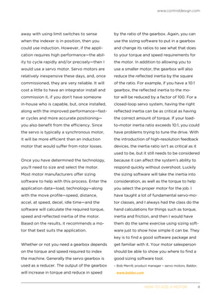 www.controldesign.com
	 HOW TO SIZE A MOTOR	4
away with using limit switches to sense
when the indexer is in position, then you
could use induction. However, if the appli-
cation requires high performance—the abil-
ity to cycle rapidly and/or precisely—then I
would use a servo motor. Servo motors are
relatively inexpensive these days, and, once
commissioned, they are very reliable. It will
cost a little to have an integrator install and
commission it, if you don’t have someone
in-house who is capable, but, once installed,
along with the improved performance—fast-
er cycles and more accurate positioning—
you also benefit from the efficiency. Since
the servo is typically a synchronous motor,
it will be more efficient than an induction
motor that would suffer from rotor losses.
Once you have determined the technology,
you’ll need to size and select the motor.
Most motor manufacturers offer sizing
software to help with this process. Enter the
application data—load, technology—along
with the move profile—speed, distance,
accel, at speed, decel, idle time—and the
software will calculate the required torque,
speed and reflected inertia of the motor.
Based on the results, it recommends a mo-
tor that best suits the application.
Whether or not you need a gearbox depends
on the torque and speed required to index
the machine. Generally the servo gearbox is
used as a reducer. The output of the gearbox
will increase in torque and reduce in speed
by the ratio of the gearbox. Again, you can
use the sizing software to put in a gearbox
and change its ratios to see what that does
to your torque and speed requirements for
the motor. In addition to allowing you to
use a smaller motor, the gearbox will also
reduce the reflected inertia by the square
of the ratio. For example, if you have a 10:1
gearbox, the reflected inertia to the mo-
tor will be reduced by a factor of 100. For a
closed-loop servo system, having the right
reflected inertia can be as critical as having
the correct amount of torque. If your load-
to-motor inertia ratio exceeds 10:1, you could
have problems trying to tune the drive. With
the introduction of high-resolution feedback
devices, the inertia ratio isn’t as critical as it
used to be, but it still needs to be considered
because it can affect the system’s ability to
respond quickly without overshoot. Luckily
the sizing software will take the inertia into
consideration, as well as the torque to help
you select the proper motor for the job. I
have taught a lot of fundamental servo-mo-
tor classes, and I always had the class do the
hand calculations for things such as torque,
inertia and friction, and then I would have
them do the same exercise using sizing soft-
ware just to show how simple it can be. They
key is to find a good software package and
get familiar with it. Your motor salesperson
should be able to show you where to find a
good sizing software tool.
– Bob Merrill, product manager – servo motors, Baldor,
www.baldor.com
 