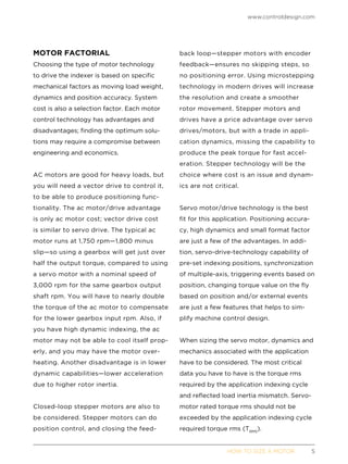 www.controldesign.com
	 HOW TO SIZE A MOTOR	5
MOTOR FACTORIAL
Choosing the type of motor technology
to drive the indexer is based on specific
mechanical factors as moving load weight,
dynamics and position accuracy. System
cost is also a selection factor. Each motor
control technology has advantages and
disadvantages; finding the optimum solu-
tions may require a compromise between
engineering and economics.
AC motors are good for heavy loads, but
you will need a vector drive to control it,
to be able to produce positioning func-
tionality. The ac motor/drive advantage
is only ac motor cost; vector drive cost
is similar to servo drive. The typical ac
motor runs at 1,750 rpm—1,800 minus
slip—so using a gearbox will get just over
half the output torque, compared to using
a servo motor with a nominal speed of
3,000 rpm for the same gearbox output
shaft rpm. You will have to nearly double
the torque of the ac motor to compensate
for the lower gearbox input rpm. Also, if
you have high dynamic indexing, the ac
motor may not be able to cool itself prop-
erly, and you may have the motor over-
heating. Another disadvantage is in lower
dynamic capabilities—lower acceleration
due to higher rotor inertia.
Closed-loop stepper motors are also to
be considered. Stepper motors can do
position control, and closing the feed-
back loop—stepper motors with encoder
feedback—ensures no skipping steps, so
no positioning error. Using microstepping
technology in modern drives will increase
the resolution and create a smoother
rotor movement. Stepper motors and
drives have a price advantage over servo
drives/motors, but with a trade in appli-
cation dynamics, missing the capability to
produce the peak torque for fast accel-
eration. Stepper technology will be the
choice where cost is an issue and dynam-
ics are not critical.
Servo motor/drive technology is the best
fit for this application. Positioning accura-
cy, high dynamics and small format factor
are just a few of the advantages. In addi-
tion, servo-drive-technology capability of
pre-set indexing positions, synchronization
of multiple-axis, triggering events based on
position, changing torque value on the fly
based on position and/or external events
are just a few features that helps to sim-
plify machine control design.
When sizing the servo motor, dynamics and
mechanics associated with the application
have to be considered. The most critical
data you have to have is the torque rms
required by the application indexing cycle
and reflected load inertia mismatch. Servo-
motor rated torque rms should not be
exceeded by the application indexing cycle
required torque rms (TRMS
).
 