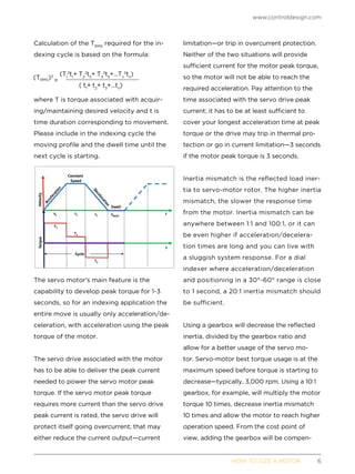 www.controldesign.com
	 HOW TO SIZE A MOTOR	6
Calculation of the TRMS
required for the in-
dexing cycle is based on the formula:
where T is torque associated with acquir-
ing/maintaining desired velocity and t is
time duration corresponding to movement.
Please include in the indexing cycle the
moving profile and the dwell time until the
next cycle is starting.
The servo motor’s main feature is the
capability to develop peak torque for 1-3
seconds, so for an indexing application the
entire move is usually only acceleration/de-
celeration, with acceleration using the peak
torque of the motor.
The servo drive associated with the motor
has to be able to deliver the peak current
needed to power the servo motor peak
torque. If the servo motor peak torque
requires more current than the servo drive
peak current is rated, the servo drive will
protect itself going overcurrent; that may
either reduce the current output—current
limitation—or trip in overcurrent protection.
Neither of the two situations will provide
sufficient current for the motor peak torque,
so the motor will not be able to reach the
required acceleration. Pay attention to the
time associated with the servo drive peak
current; it has to be at least sufficient to
cover your longest acceleration time at peak
torque or the drive may trip in thermal pro-
tection or go in current limitation—3 seconds
if the motor peak torque is 3 seconds.
Inertia mismatch is the reflected load iner-
tia to servo-motor rotor. The higher inertia
mismatch, the slower the response time
from the motor. Inertia mismatch can be
anywhere between 1:1 and 100:1, or it can
be even higher if acceleration/decelera-
tion times are long and you can live with
a sluggish system response. For a dial
indexer where acceleration/deceleration
and positioning in a 30°-60° range is close
to 1 second, a 20:1 inertia mismatch should
be sufficient.
Using a gearbox will decrease the reflected
inertia, divided by the gearbox ratio and
allow for a better usage of the servo mo-
tor. Servo-motor best torque usage is at the
maximum speed before torque is starting to
decrease—typically, 3,000 rpm. Using a 10:1
gearbox, for example, will multiply the motor
torque 10 times, decrease inertia mismatch
10 times and allow the motor to reach higher
operation speed. From the cost point of
view, adding the gearbox will be compen-
 