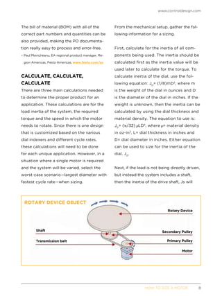 www.controldesign.com
	 HOW TO SIZE A MOTOR	8
The bill of material (BOM) with all of the
correct part numbers and quantities can be
also provided, making the PO documenta-
tion really easy to process and error-free.
– Paul Plavicheanu, EA regional product manager, Re-
gion Americas, Festo Americas, www.festo.com/us
CALCULATE, CALCULATE,
CALCULATE
There are three main calculations needed
to determine the proper product for an
application. These calculations are for the
load inertia of the system, the required
torque and the speed in which the motor
needs to rotate. Since there is one design
that is customized based on the various
dial indexers and different cycle rates,
these calculations will need to be done
for each unique application. However, in a
situation where a single motor is required
and the system will be varied, select the
worst-case scenario—largest diameter with
fastest cycle rate—when sizing.
From the mechanical setup, gather the fol-
lowing information for a sizing.
First, calculate for the inertia of all com-
ponents being used. The inertia should be
calculated first as the inertia value will be
used later to calculate for the torque. To
calculate inertia of the dial, use the fol-
lowing equation: JD
= (1/8)mD2
, where m
is the weight of the dial in ounces and D
is the diameter of the dial in inches. If the
weight is unknown, then the inertia can be
calculated by using the dial thickness and
material density. The equation to use is:
JD
= ( /32) LD4
, where = material density
in oz-in3
, L= dial thickness in inches and
D= dial diameter in inches. Either equation
can be used to size for the inertia of the
dial, JD
.
Next, if the load is not being directly driven,
but instead the system includes a shaft,
then the inertia of the drive shaft, Js will
ROTARY DEVICE OBJECT
Shaft
Transmission belt
Rotary Device
Secondary Pulley
Primary Pulley
Motor
 