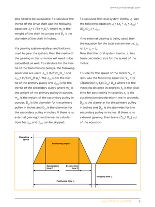 www.controldesign.com
	 HOW TO SIZE A MOTOR	9
also need to be calculated. To calculate the
inertia of the drive shaft use the following
equation: JS
= (1/8) m2
D2
2
, where m2
is the
weight of the shaft in ounces and D2
is the
diameter of the shaft in inches.
If a gearing system—pulleys and belts—is
used to gear the system, then the inertia of
the gearing or transmission will need to be
calculated, as well. To calculate for the iner-
tia of the transmission pulleys, the following
equations are used: JDP1
= (1/8)mp1
D p1
2
and
JDP2
= (1/8)mp2
D p2
2
. The JDP1
is for the iner-
tia of the primary pulley and JDP2
is for the
inertia of the secondary pulley where mp1
is
the weight of the primary pulley in ounces,
mp2
is the weight of the secondary pulley in
ounces, Dp1
is the diameter for the primary
pulley in inches and Dp2
is the diameter for
the secondary pulley in inches. If there is no
external gearing, then the inertia calcula-
tions for JDP1
and JDP2
can be skipped.
To calculate the total system inertia, JL
, use
the following equation: JL
= (JD
+ JS
+ JDP2
) *
(Dp1
/Dp2
) + JDP1
.
If no external gearing is being used, then
the equation for the total system inertia, JL
,
is: JL
= JD
+ JS
.
Now that the total system inertia, JL
, has
been calculated, size for the speed of the
motor.
To size for the speed of the motor Vm
in
rpm, use the following equation: Vm
= (
/360)(60/(t0
-t1
))(Dp2
/ Dp1
) where is the
indexing distance in degrees, t0
is the total
time for positioning in seconds, t1
is the
acceleration/deceleration time in seconds,
Dp1
is the diameter for the primary pulley
in inches and Dp2
is the diameter for the
secondary pulley in inches. If there is no
external gearing, then leave (Dp2
/ Dp1
) out
of the equation.
Operating
Speed
Positioning time tO
Stopping time tS
Acceleration
time t1
Deceleration
time t1
Positioning angle u
N
 