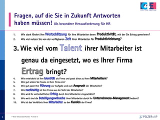 © Pelzer & Associated Partners • 07.05.14
999
Fragen, auf die Sie in Zukunft Antworten
haben müssen! Als besondere Herausforderung für HR
1.  Wie stark fördert Ihre für Ihre Mitarbeiter deren , mit der Sie Ertrag generieren?
2.  Wie viel nutzen Sie von der verfügbaren Ihrer Mitarbeiter für ?
3.  Wie viel vom ihrer Mitarbeiter ist
genau da eingesetzt, wo es Ihrer Firma
bringt?
4.  Wie entwickelt ist ihre als Firma und passt diese zu Ihren ?
5.  Wie gut setzen Sie Teams in Ihrer Firma ein?
6.  Wie gut passt Ihre zur Aufgabe und zum der Mitarbeiter?
7.  Wie ist Ihre Firma aus der Sicht der Mitarbeiter?
8.  Wie wird Ihr wirtschaftlicher durch Ihre Mitarbeiter eingeschätzt?
9.  Wie weit sind die ihrer Mitarbeiter durch Ihr bedient?
10.  Wie ist das Verhältnis Ihrer zu den der Firma?
 