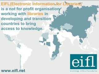 EIFL(Electronic Information for Libraries)
is a not for profit organisation
working with libraries in
developing and transition
countries to bring
access to knowledge.
www.eifl.net
 