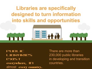 Public
libraries
exist
everywhere, in
almost every country.
There are more than
230,000 public libraries
in developing and transition
countries.
Libraries are specifically
designed to turn information
into skills and opportunities
 