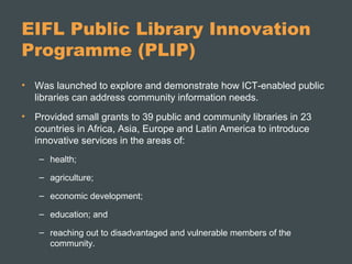 EIFL Public Library Innovation
Programme (PLIP)
• Was launched to explore and demonstrate how ICT-enabled public
libraries can address community information needs.
• Provided small grants to 39 public and community libraries in 23
countries in Africa, Asia, Europe and Latin America to introduce
innovative services in the areas of:
– health;
– agriculture;
– economic development;
– education; and
– reaching out to disadvantaged and vulnerable members of the
community.
 
