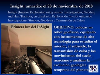 Insight: amartizó el 28 de noviembre de 2018
OBJETIVO: colocar un
robot geofísico, equipado
con instrumentos de alta
tecnología para estudiar el
interior, el subsuelo, la
transmisión de calor y los
movimientos del suelo
marciano y analizar la
evolución geológica
temprana del planeta.
InSight (Interior Exploration using Seismic Investigations, Geodesy
and Heat Transpor, en castellano: Exploración Interior utilizando
Investigaciones Sísmicas, Geodesia y Transmisión de Calor)
Primera luz del InSight
 