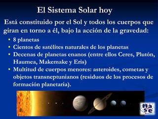 Está constituido por el Sol y todos los cuerpos que
giran en torno a él, bajo la acción de la gravedad:
▪ 8 planetas
▪ Cientos de satélites naturales de los planetas
▪ Decenas de planetas enanos (entre ellos Ceres, Plutón,
Haumea, Makemake y Eris)
▪ Multitud de cuerpos menores: asteroides, cometas y
objetos transneptunianos (residuos de los procesos de
formación planetaria).
El Sistema Solar hoy
 