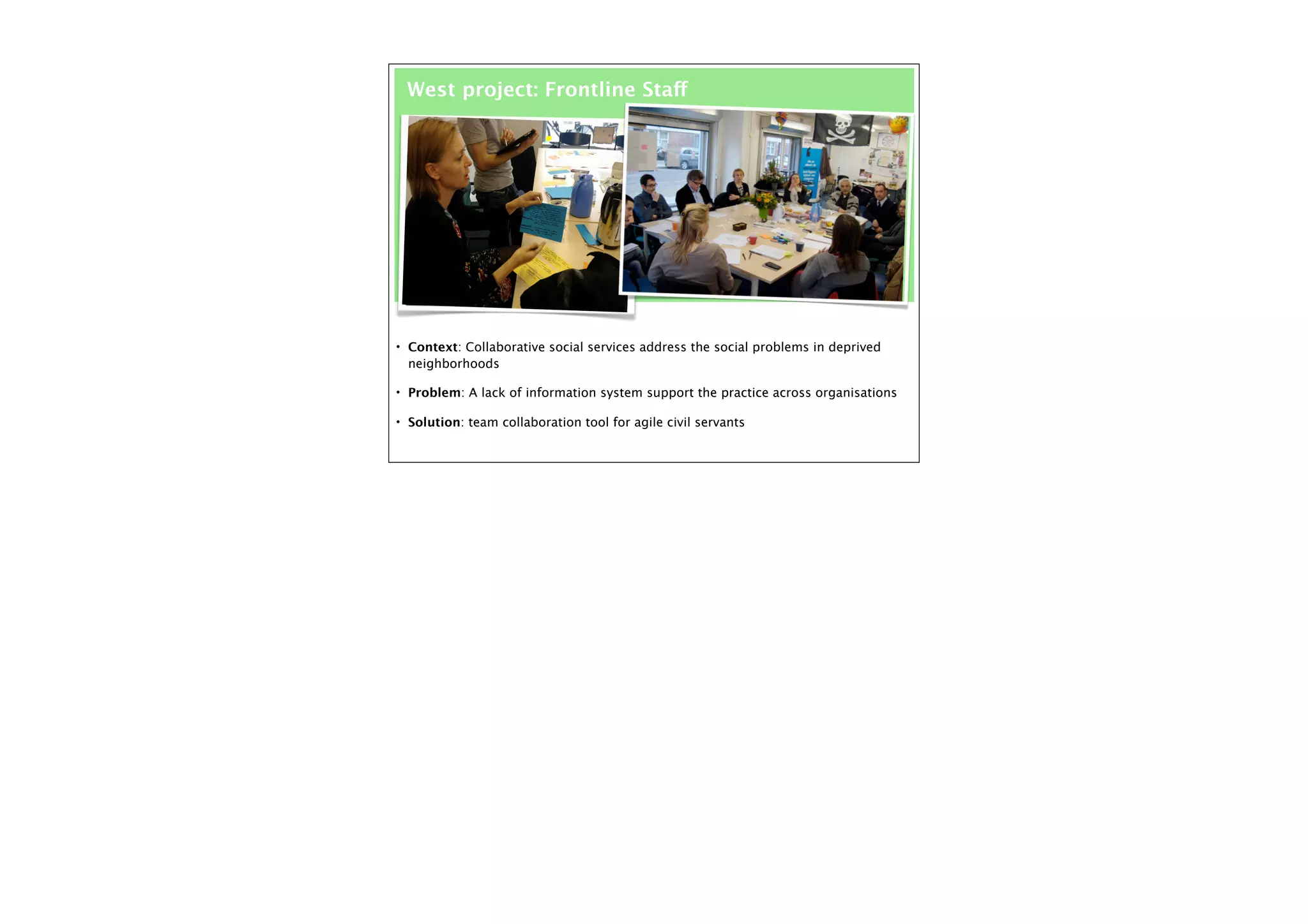 West project: Frontline Staff

• Context: Collaborative social services address the social problems in deprived

neighborhoods
• Problem: A lack of information system support the practice across organisations
• Solution: team collaboration tool for agile civil servants

 