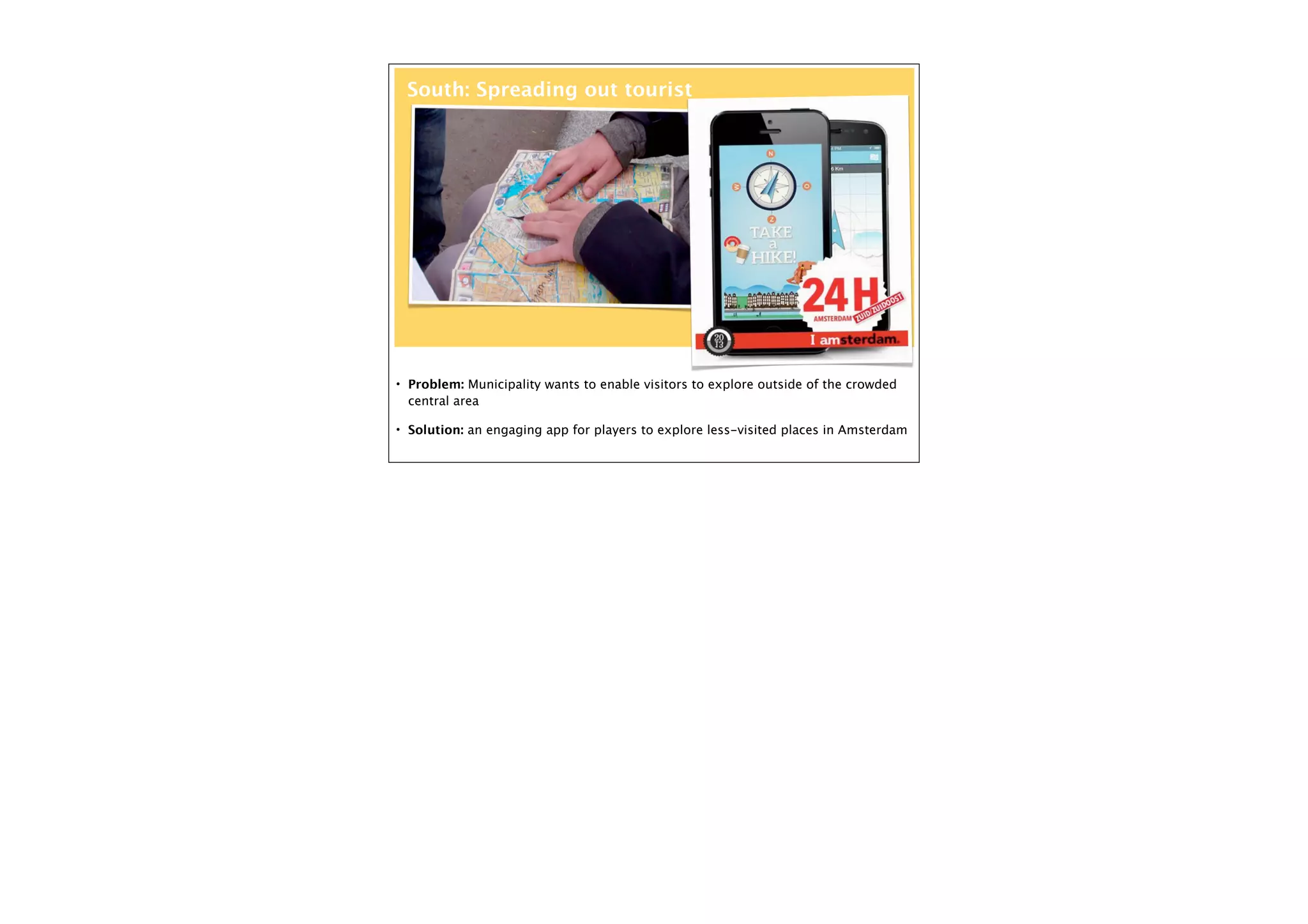 South: Spreading out tourist

• Problem: Municipality wants to enable visitors to explore outside of the crowded

central area
• Solution: an engaging app for players to explore less-visited places in Amsterdam

 