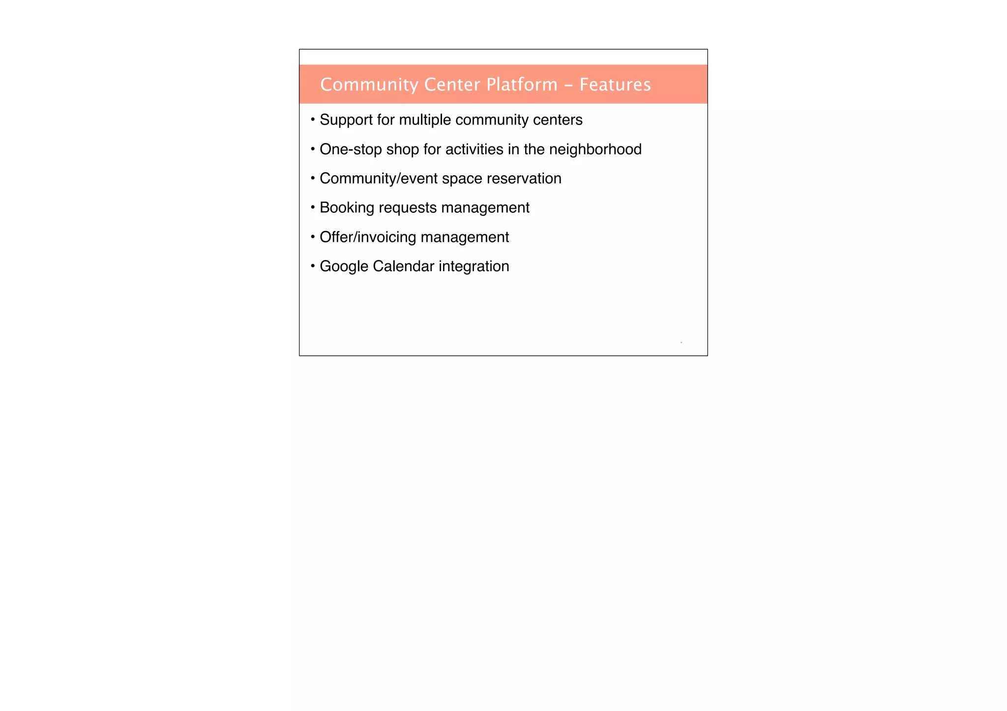 Community Center Platform - Features
• Support for multiple community centers
• One-stop shop for activities in the neighborhood
• Community/event space reservation
• Booking requests management
• Offer/invoicing management
• Google Calendar integration

*

 