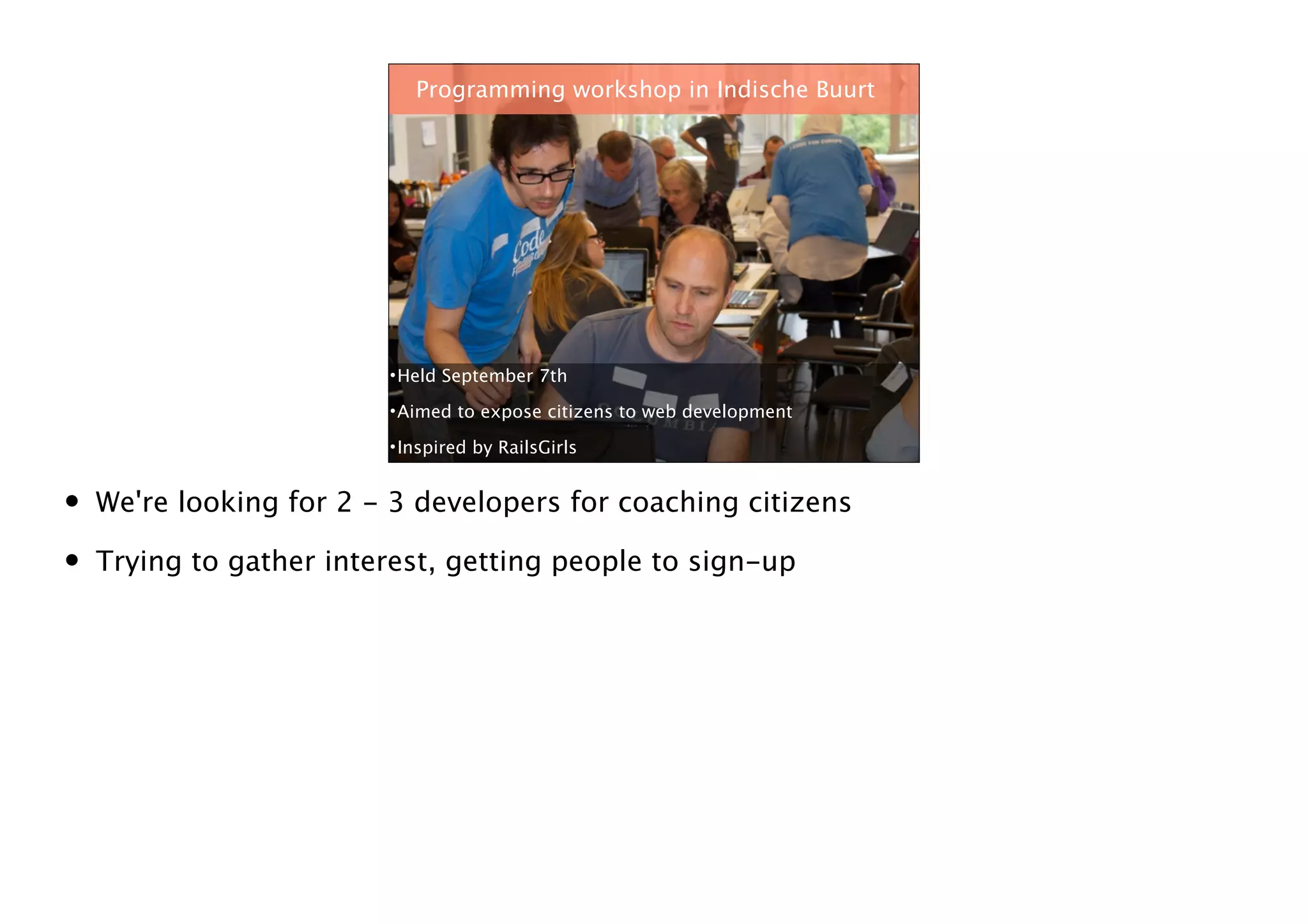 Programming workshop in Indische Buurt

• Held September 7th
• Aimed to expose citizens to web development
• Inspired by RailsGirls

•
•

We're looking for 2 - 3 developers for coaching citizens
Trying to gather interest, getting people to sign-up

*

 