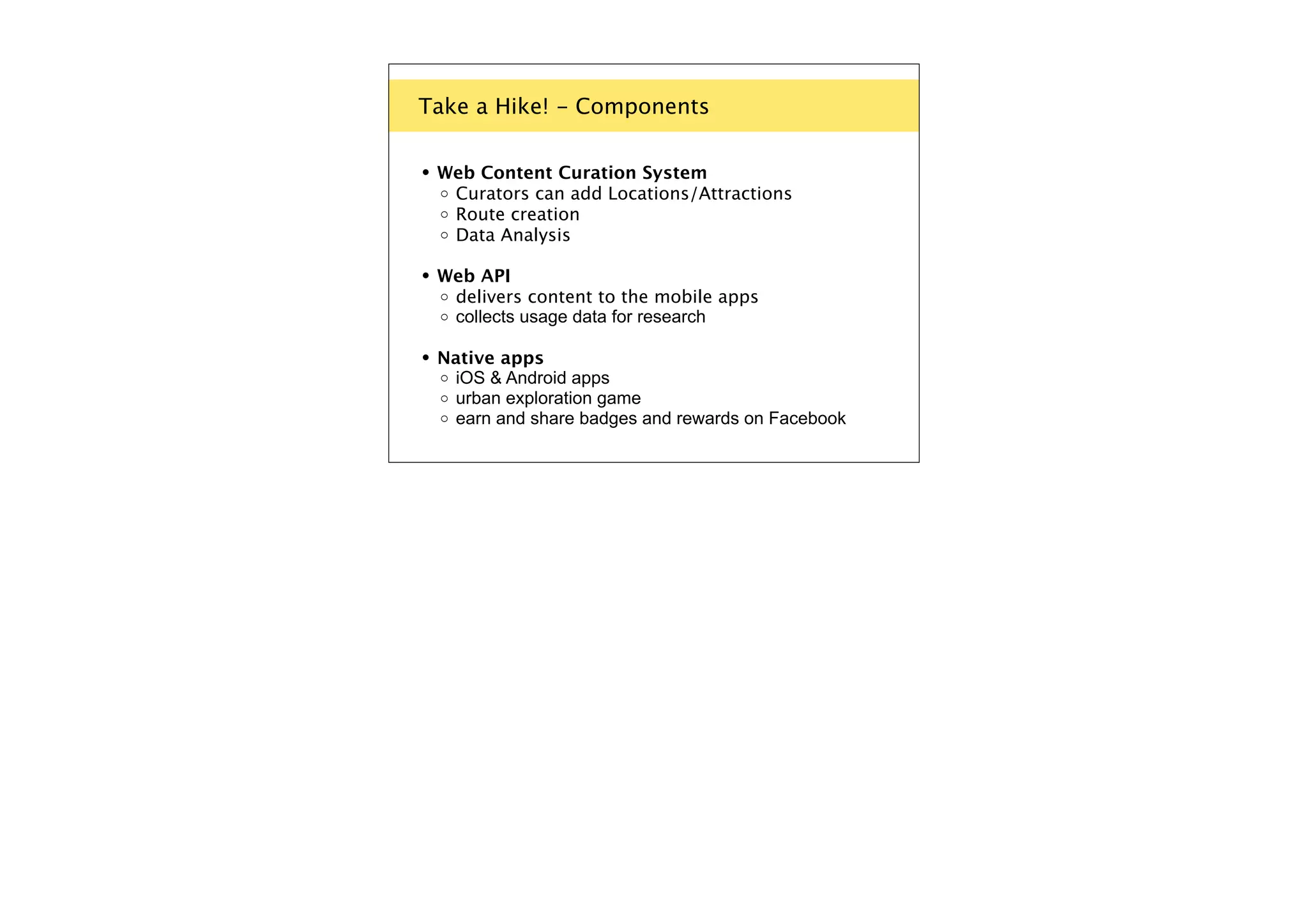 Take a Hike! - Components

•

Web Content Curation System
o Curators can add Locations/Attractions
o Route creation
o Data Analysis

•

Web API
o delivers content to the mobile apps
o collects usage data for research

•

Native apps
o iOS & Android apps
o urban exploration game
o earn and share badges and rewards on Facebook

 