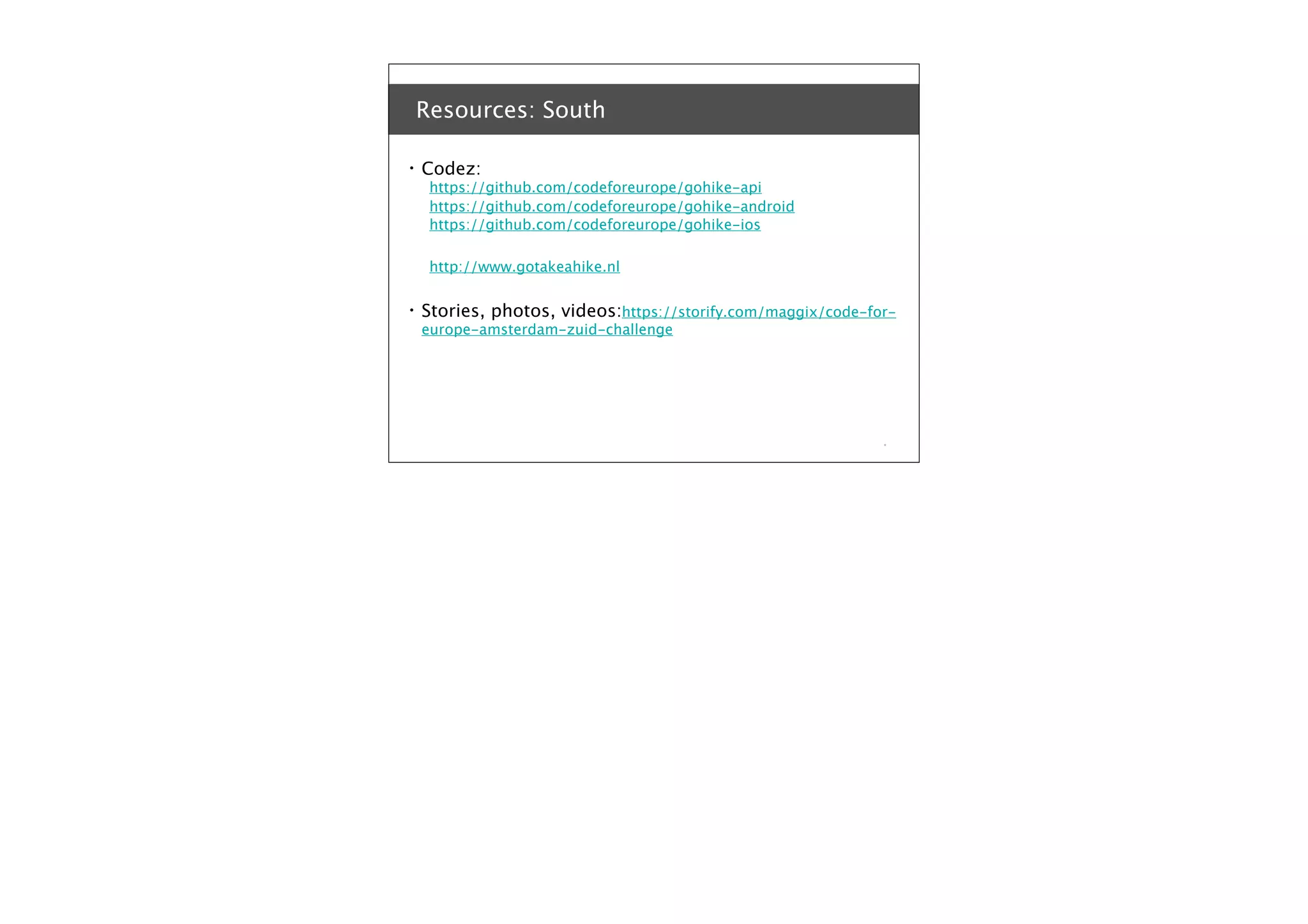 Resources: South
•

Codez:

https://github.com/codeforeurope/gohike-api
https://github.com/codeforeurope/gohike-android
https://github.com/codeforeurope/gohike-ios
http://www.gotakeahike.nl

•

Stories, photos, videos:https://storify.com/maggix/code-foreurope-amsterdam-zuid-challenge

*

 