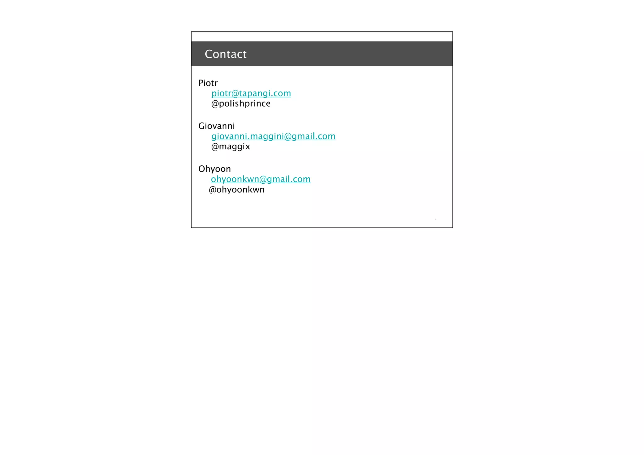 Contact
Piotr
piotr@tapangi.com
@polishprince
Giovanni
giovanni.maggini@gmail.com
@maggix
Ohyoon
ohyoonkwn@gmail.com
@ohyoonkwn

*

 
