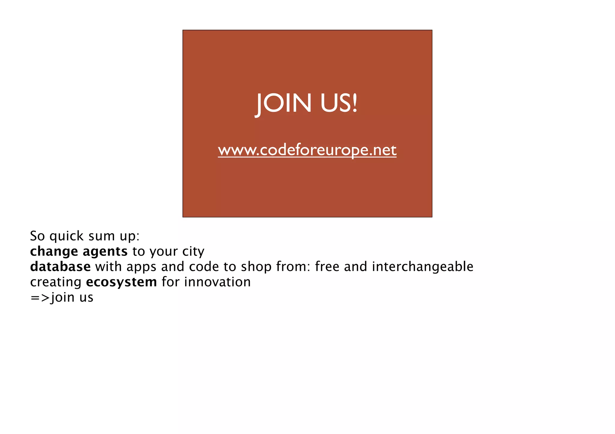 JOIN US!

we code for europe
www.codeforeurope.net

So quick sum up:
change agents to your city
database with apps and code to shop from: free and interchangeable
creating ecosystem for innovation
=>join us

 