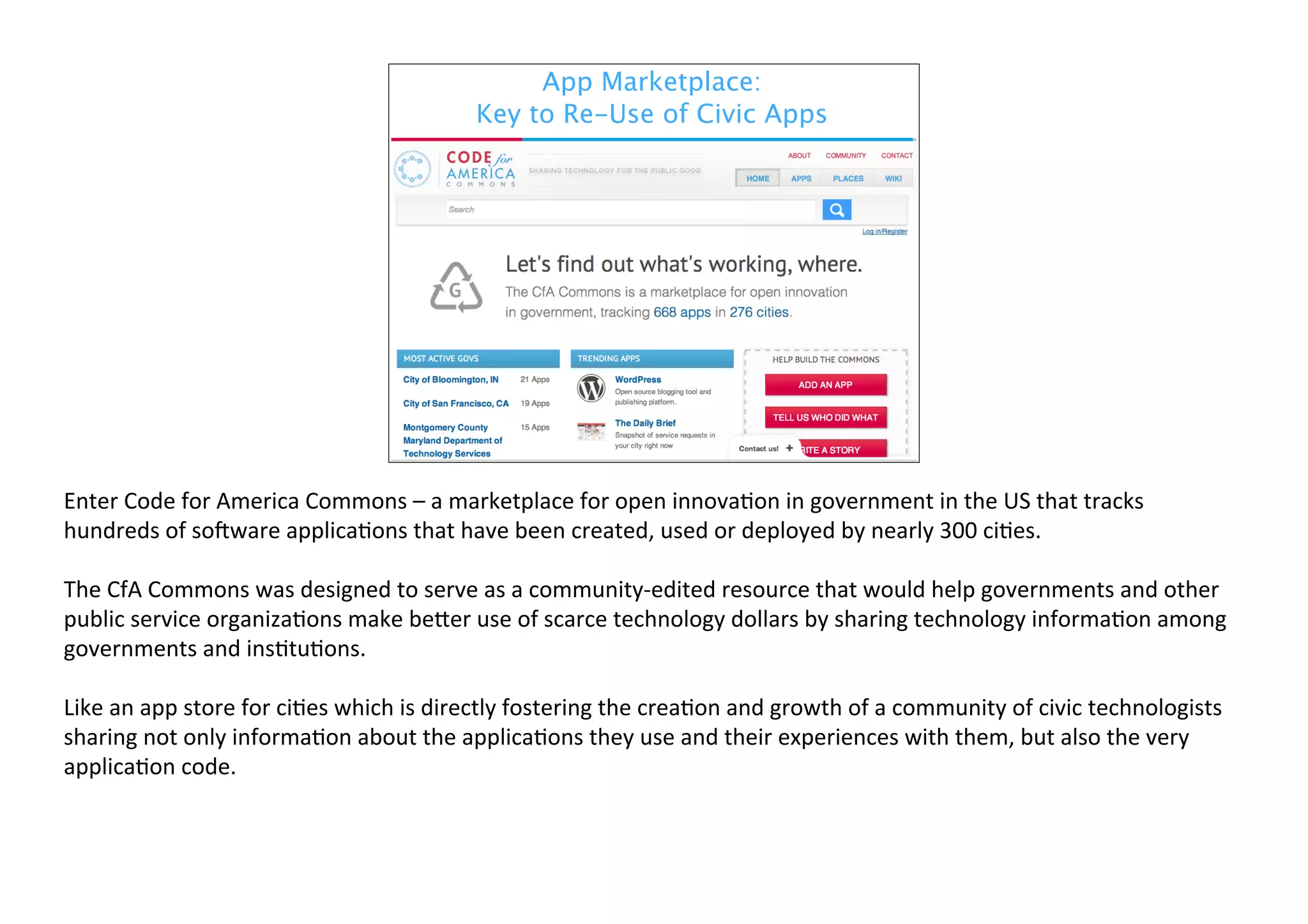 App Marketplace:
Key to Re-Use of Civic Apps

Enter	
  Code	
  for	
  America	
  Commons	
  –	
  a	
  marketplace	
  for	
  open	
  innova6on	
  in	
  government	
  in	
  the	
  US	
  that	
  tracks	
  
hundreds	
  of	
  so<ware	
  applica6ons	
  that	
  have	
  been	
  created,	
  used	
  or	
  deployed	
  by	
  nearly	
  300	
  ci6es.	
  
The	
  CfA	
  Commons	
  was	
  designed	
  to	
  serve	
  as	
  a	
  community-­‐edited	
  resource	
  that	
  would	
  help	
  governments	
  and	
  other	
  
public	
  service	
  organiza6ons	
  make	
  beGer	
  use	
  of	
  scarce	
  technology	
  dollars	
  by	
  sharing	
  technology	
  informa6on	
  among	
  
governments	
  and	
  ins6tu6ons.
Like	
  an	
  app	
  store	
  for	
  ci6es	
  which	
  is	
  directly	
  fostering	
  the	
  crea6on	
  and	
  growth	
  of	
  a	
  community	
  of	
  civic	
  technologists	
  
sharing	
  not	
  only	
  informa6on	
  about	
  the	
  applica6ons	
  they	
  use	
  and	
  their	
  experiences	
  with	
  them,	
  but	
  also	
  the	
  very	
  
applica6on	
  code.	
  

 