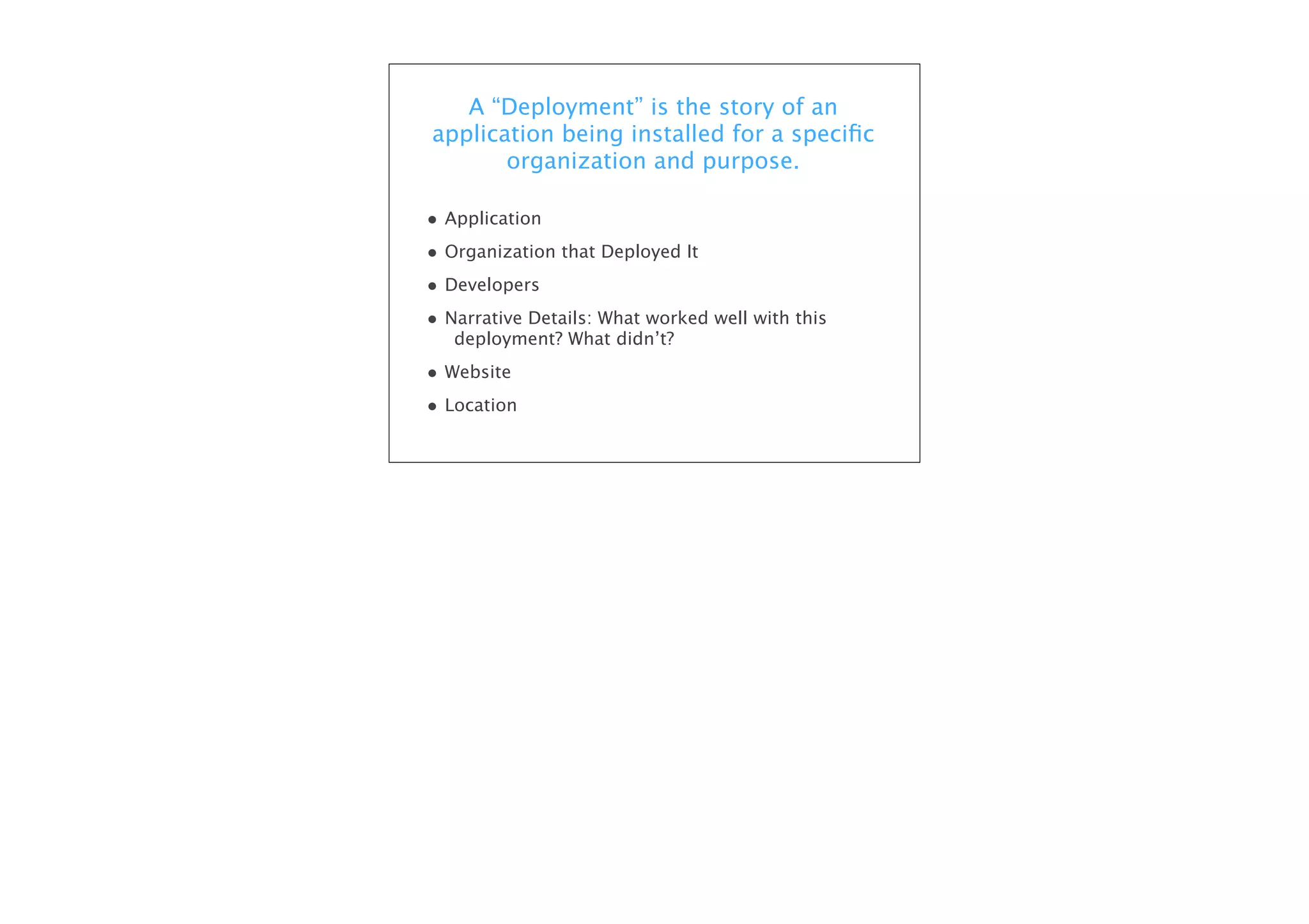 A “Deployment” is the story of an
application being installed for a speciﬁc
organization and purpose.
• Application
• Organization that Deployed It
• Developers
• Narrative Details: What worked well with this
deployment? What didn’t?

• Website
• Location

 