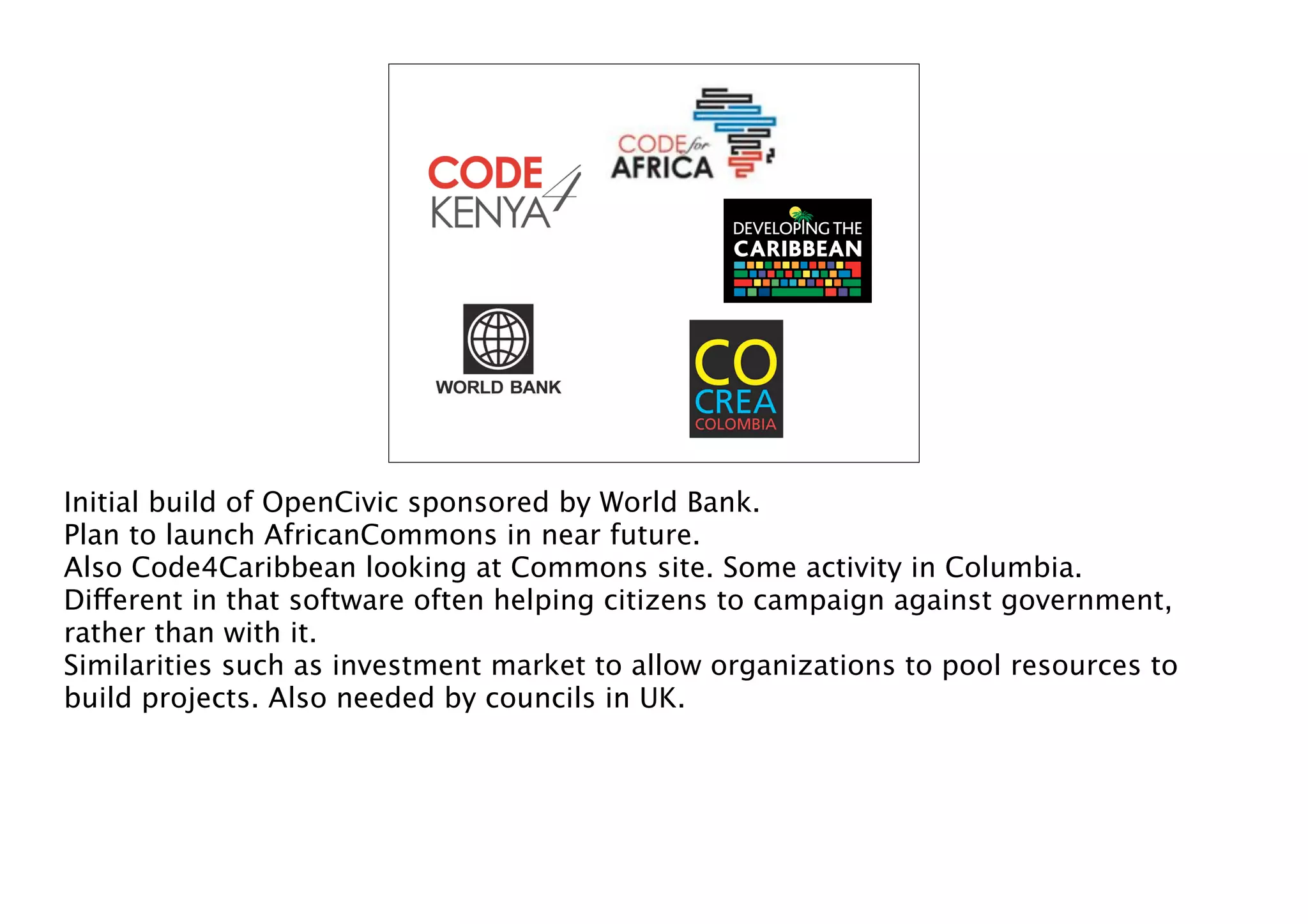 Initial build of OpenCivic sponsored by World Bank.
Plan to launch AfricanCommons in near future.
Also Code4Caribbean looking at Commons site. Some activity in Columbia.
Different in that software often helping citizens to campaign against government,
rather than with it.
Similarities such as investment market to allow organizations to pool resources to
build projects. Also needed by councils in UK.

 