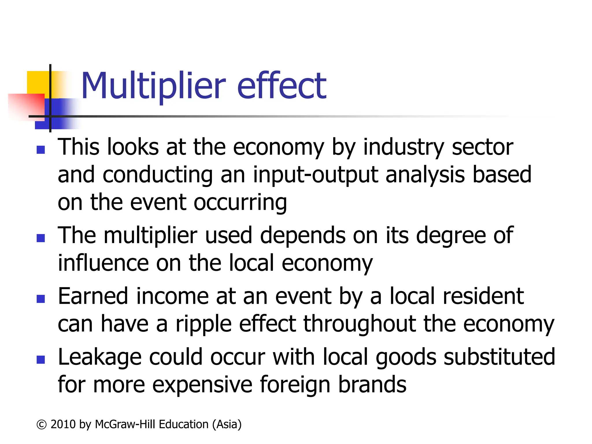 © 2010 by McGraw-Hill Education (Asia)
Multiplier effect
 This looks at the economy by industry sector
and conducting an input-output analysis based
on the event occurring
 The multiplier used depends on its degree of
influence on the local economy
 Earned income at an event by a local resident
can have a ripple effect throughout the economy
 Leakage could occur with local goods substituted
for more expensive foreign brands
 