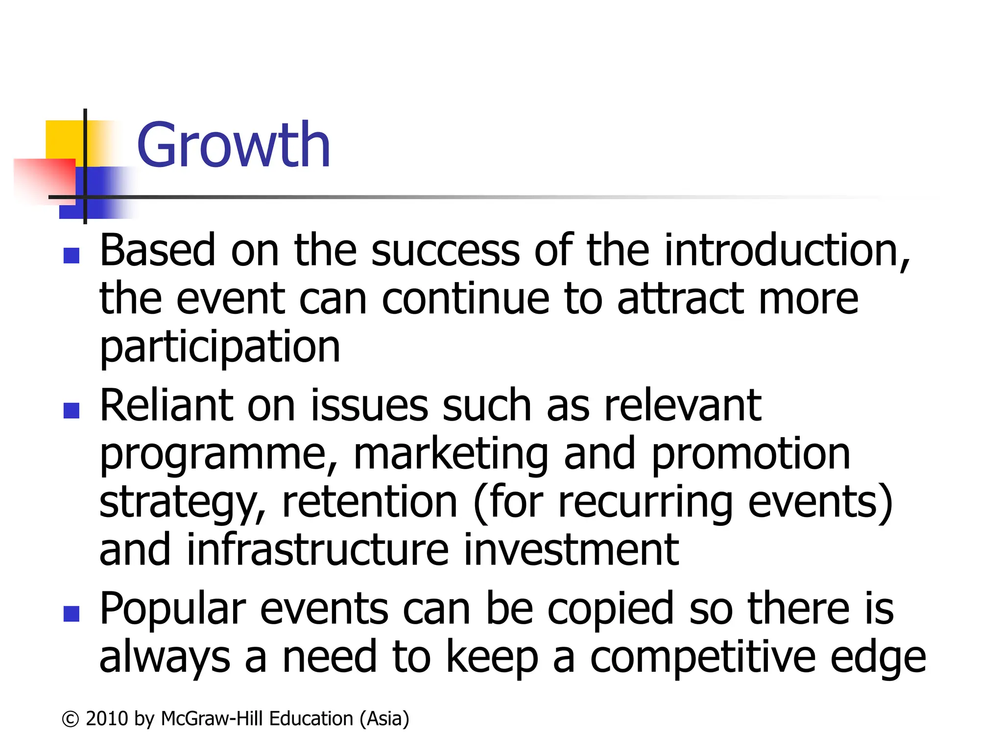 © 2010 by McGraw-Hill Education (Asia)
Growth
 Based on the success of the introduction,
the event can continue to attract more
participation
 Reliant on issues such as relevant
programme, marketing and promotion
strategy, retention (for recurring events)
and infrastructure investment
 Popular events can be copied so there is
always a need to keep a competitive edge
 