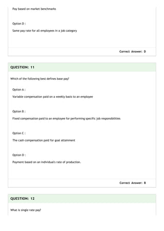 Pay based on market benchmarks
Option D :
Same pay rate for all employees in a job category
Correct Answer: D
QUESTION: 11
Which of the following best defines base pay?
Option A :
Variable compensation paid on a weekly basis to an employee
Option B :
Fixed compensation paid to an employee for performing specific job responsibilities
Option C :
The cash compensation paid for goal attainment
Option D :
Payment based on an individual's rate of production.
Correct Answer: B
QUESTION: 12
What is single rate pay?
 