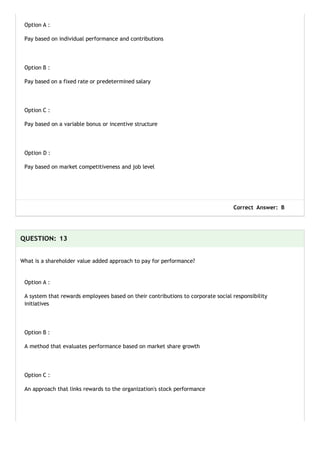 Option A :
Pay based on individual performance and contributions
Option B :
Pay based on a fixed rate or predetermined salary
Option C :
Pay based on a variable bonus or incentive structure
Option D :
Pay based on market competitiveness and job level
Correct Answer: B
QUESTION: 13
What is a shareholder value added approach to pay for performance?
Option A :
A system that rewards employees based on their contributions to corporate social responsibility
initiatives
Option B :
A method that evaluates performance based on market share growth
Option C :
An approach that links rewards to the organization's stock performance
 