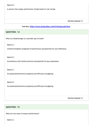 Option D :
A process that assigns performance ratings based on cost savings
Correct Answer: C
Visit Now: https://www.dumps4less.com/C4-dumps-pdf.html
QUESTION: 14
What are disadvantages to a periodic pay increase?
Option A :
Limited immediate recognition of performance and potential for cost inefficiency
Option B :
Inconsistency with market practices and potential for pay compression
Option C :
Increased administrative complexity and difficulty in budgeting
Option D :
Increased administrative complexity and difficulty in budgeting
Correct Answer: C
QUESTION: 15
What are two ways to measure performance?
Option A :
 