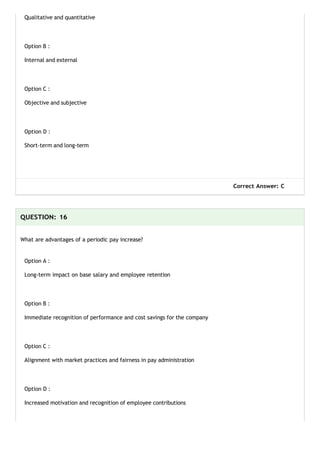 Qualitative and quantitative
Option B :
Internal and external
Option C :
Objective and subjective
Option D :
Short-term and long-term
Correct Answer: C
QUESTION: 16
What are advantages of a periodic pay increase?
Option A :
Long-term impact on base salary and employee retention
Option B :
Immediate recognition of performance and cost savings for the company
Option C :
Alignment with market practices and fairness in pay administration
Option D :
Increased motivation and recognition of employee contributions
 