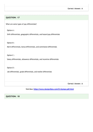 Correct Answer: A
QUESTION: 17
What are some types of pay differentials?
Option A :
Shift differentials, geographic differentials, and hazard pay differentials
Option B :
Merit differentials, bonus differentials, and commission differentials
Option C :
Salary differentials, allowance differentials, and incentive differentials
Option D :
Job differentials, grade differentials, and market differentials
Correct Answer: A
Visit Now: https://www.dumps4less.com/C4-dumps-pdf.html
QUESTION: 18
 