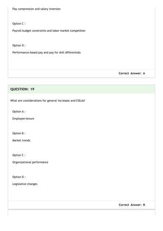 Pay compression and salary inversion
Option C :
Payroll budget constraints and labor market competition
Option D :
Performance-based pay and pay for skill differentials
Correct Answer: A
QUESTION: 19
What are considerations for general increases and COLAs?
Option A :
Employee tenure
Option B :
Market trends
Option C :
Organizational performance
Option D :
Legislative changes
Correct Answer: B
 