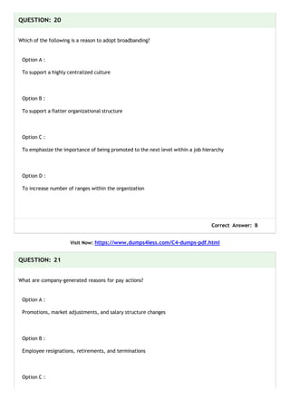 QUESTION: 20
Which of the following is a reason to adopt broadbanding?
Option A :
To support a highly centralized culture
Option B :
To support a flatter organizational structure
Option C :
To emphasize the importance of being promoted to the next level within a job hierarchy
Option D :
To increase number of ranges within the organization
Correct Answer: B
Visit Now: https://www.dumps4less.com/C4-dumps-pdf.html
QUESTION: 21
What are company-generated reasons for pay actions?
Option A :
Promotions, market adjustments, and salary structure changes
Option B :
Employee resignations, retirements, and terminations
Option C :
 