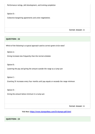 Performance ratings, skill development, and training completion
Option D :
Collective bargaining agreements and union negotiations
Correct Answer: A
QUESTION: 22
Which of the following is a typical approach used to correct green circle rates?
Option A :
Giving increases less frequently than the normal schedule
Option B :
Lowering the pay and giving the amount outside the range as a lump sum
Option C :
Granting 3% increases every four months until pay equals or exceeds the range minimum
Option D :
Giving the amount below minimum in a lump sum
Correct Answer: A
Visit Now: https://www.dumps4less.com/C4-dumps-pdf.html
QUESTION: 23
 