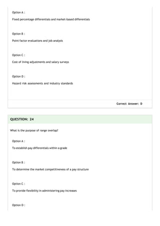 Option A :
Fixed percentage differentials and market-based differentials
Option B :
Point factor evaluations and job analysis
Option C :
Cost of living adjustments and salary surveys
Option D :
Hazard risk assessments and industry standards
Correct Answer: D
QUESTION: 24
What is the purpose of range overlap?
Option A :
To establish pay differentials within a grade
Option B :
To determine the market competitiveness of a pay structure
Option C :
To provide flexibility in administering pay increases
Option D :
 