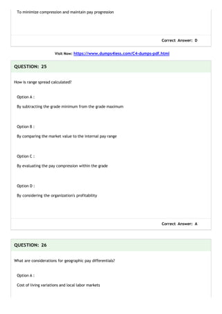 To minimize compression and maintain pay progression
Correct Answer: D
Visit Now: https://www.dumps4less.com/C4-dumps-pdf.html
QUESTION: 25
How is range spread calculated?
Option A :
By subtracting the grade minimum from the grade maximum
Option B :
By comparing the market value to the internal pay range
Option C :
By evaluating the pay compression within the grade
Option D :
By considering the organization's profitability
Correct Answer: A
QUESTION: 26
What are considerations for geographic pay differentials?
Option A :
Cost of living variations and local labor markets
 
