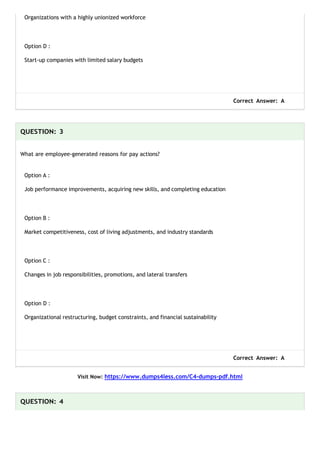 Organizations with a highly unionized workforce
Option D :
Start-up companies with limited salary budgets
Correct Answer: A
QUESTION: 3
What are employee-generated reasons for pay actions?
Option A :
Job performance improvements, acquiring new skills, and completing education
Option B :
Market competitiveness, cost of living adjustments, and industry standards
Option C :
Changes in job responsibilities, promotions, and lateral transfers
Option D :
Organizational restructuring, budget constraints, and financial sustainability
Correct Answer: A
Visit Now: https://www.dumps4less.com/C4-dumps-pdf.html
QUESTION: 4
 