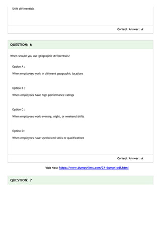 Shift differentials
Correct Answer: A
QUESTION: 6
When should you use geographic differentials?
Option A :
When employees work in different geographic locations
Option B :
When employees have high performance ratings
Option C :
When employees work evening, night, or weekend shifts
Option D :
When employees have specialized skills or qualifications
Correct Answer: A
Visit Now: https://www.dumps4less.com/C4-dumps-pdf.html
QUESTION: 7
 