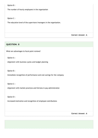 Option B :
The number of hourly employees in the organization
Option C :
The education level of the supervisors/managers in the organization.
Correct Answer: A
QUESTION: 8
What are advantages to focal point reviews?
Option A :
Alignment with business cycles and budget planning
Option B :
Immediate recognition of performance and cost savings for the company
Option C :
Alignment with market practices and fairness in pay administration
Option D :
Increased motivation and recognition of employee contributions
Correct Answer: A
 
