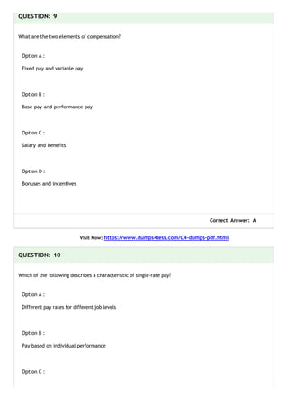QUESTION: 9
What are the two elements of compensation?
Option A :
Fixed pay and variable pay
Option B :
Base pay and performance pay
Option C :
Salary and benefits
Option D :
Bonuses and incentives
Correct Answer: A
Visit Now: https://www.dumps4less.com/C4-dumps-pdf.html
QUESTION: 10
Which of the following describes a characteristic of single-rate pay?
Option A :
Different pay rates for different job levels
Option B :
Pay based on individual performance
Option C :
 