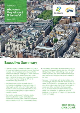 Who owns
Mayfair and
St James’s?
Research
Spring 2015
08449 02 03 04
gva.co.uk
Executive Summary
•	Over the last decade there has been £17.7 billion
of investment transacted across the core West End
markets. Activity has been driven by substantial
overseas investment, totalling £11.8 billion between
2005 and 2014, 67% of total investment in the
area. This trend has been even more pronounced
in the last two years, making up 82% of all
investment during 2013 and 2014.
•	This activity over the last ten years means
that overseas ownership of freeholds totals 4.2
million sq ft, or 33% of the 12.7 million sq ft over
20,000 sq ft. This increases to 4.6 million sq ft of
buildings when taking into account overseas
owner occupiers.
•	The top five landlords are The Crown Estate,
Grosvenor, Berkeley Square Estate, Sateria
Investments and The Pollen Estate who, together
are in possession of 57% of the freehold market.
•	The majority of freehold ownership is still under the
control of the landed estates who own 120 of the
251 buildings. These 120 buildings make up 6.1
million sq ft, and 48% of the total core stock and
are deemed to be ‘locked away’ and unlikely to
be sold.
•	However, it is no longer only landed estates who
are holding buildings indefinitely. We believe that
of the 251 commercial properties over 20,000 sq ft
counted in our analysis, 160 (71% of stock) will not
see a sale of the freehold in the foreseeable
future, and are destined to be locked away as
assets. This leaves just 91 potentially tradable
buildings, or a meagre 3.7 million sq ft of potential
investment supply.
 