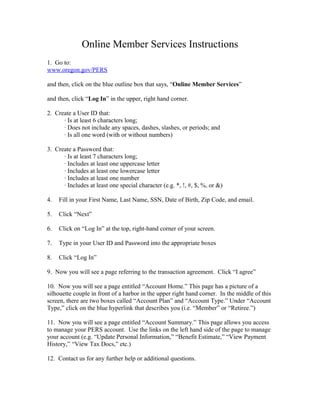 Online Member Services Instructions
1. Go to:
www.oregon.gov/PERS
and then, click on the blue outline box that says, “Online Member Services”
and then, click “Log In” in the upper, right hand corner.
2. Create a User ID that:
∙ Is at least 6 characters long;
∙ Does not include any spaces, dashes, slashes, or periods; and
∙ Is all one word (with or without numbers)
3. Create a Password that:
∙ Is at least 7 characters long;
∙ Includes at least one uppercase letter
∙ Includes at least one lowercase letter
∙ Includes at least one number
∙ Includes at least one special character (e.g. *, !, #, $, %, or &)
4. Fill in your First Name, Last Name, SSN, Date of Birth, Zip Code, and email.
5. Click “Next”
6. Click on “Log In” at the top, right-hand corner of your screen.
7. Type in your User ID and Password into the appropriate boxes
8. Click “Log In”
9. Now you will see a page referring to the transaction agreement. Click “I agree”
10. Now you will see a page entitled “Account Home.” This page has a picture of a
silhouette couple in front of a harbor in the upper right hand corner. In the middle of this
screen, there are two boxes called “Account Plan” and “Account Type.” Under “Account
Type,” click on the blue hyperlink that describes you (i.e. “Member” or “Retiree.”)
11. Now you will see a page entitled “Account Summary.” This page allows you access
to manage your PERS account. Use the links on the left hand side of the page to manage
your account (e.g. “Update Personal Information,” “Benefit Estimate,” “View Payment
History,” “View Tax Docs,” etc.)
12. Contact us for any further help or additional questions.
 
